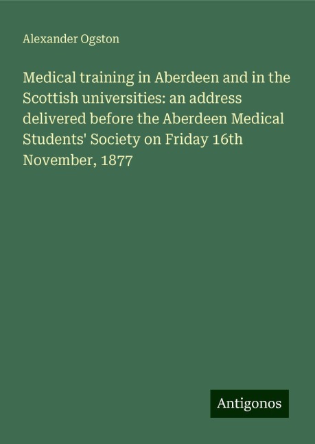 Medical training in Aberdeen and in the Scottish universities: an address delivered before the Aberdeen Medical Students Society on Friday 16th November, 1877