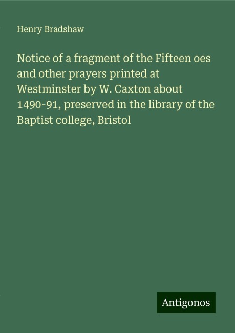 Notice of a fragment of the Fifteen oes and other prayers printed at Westminster by W. Caxton about 1490-91, preserved in the library of the Baptist college, Bristol