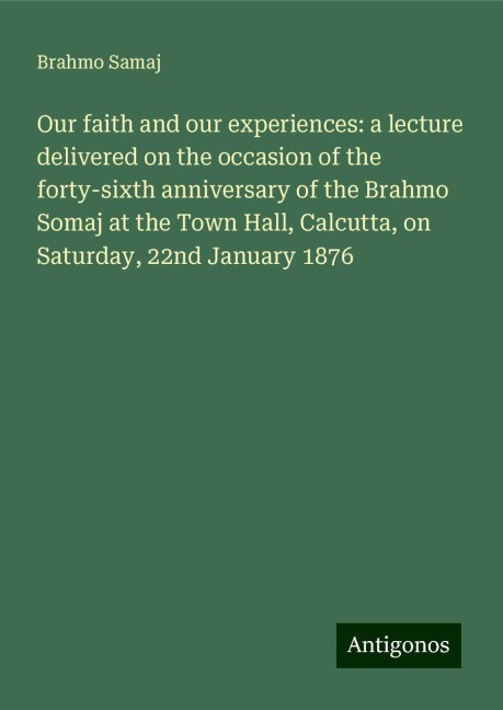 Our faith and our experiences: a lecture delivered on the occasion of the forty-sixth anniversary of the Brahmo Somaj at the Town Hall, Calcutta, on Saturday, 22nd January 1876