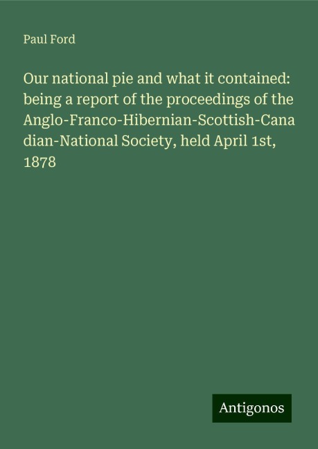 Our national pie and what it contained: being a report of the proceedings of the Anglo-Franco-Hibernian-Scottish-Canadian-National Society, held April 1st, 1878