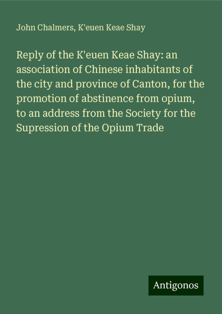 Reply of the Keuen Keae Shay: an association of Chinese inhabitants of the city and province of Canton, for the promotion of abstinence from opium, to an address from the Society for the Supression of the Opium Trade