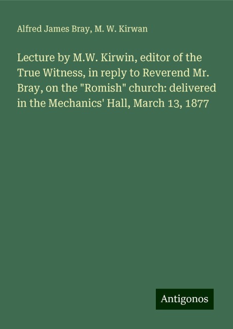 Lecture by M.W. Kirwin, editor of the True Witness, in reply to Reverend Mr. Bray, on the Romish church: delivered in the Mechanics Hall, March 13, 1877