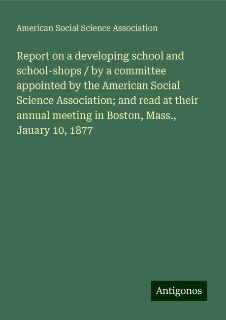 Report on a developing school and school-shops / by a committee appointed by the American Social Science Association; and read at their annual meeting in Boston, Mass., Jauary 10, 1877