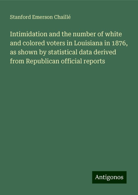 Intimidation and the number of white and colored voters in Louisiana in 1876, as shown by statistical data derived from Republican official reports