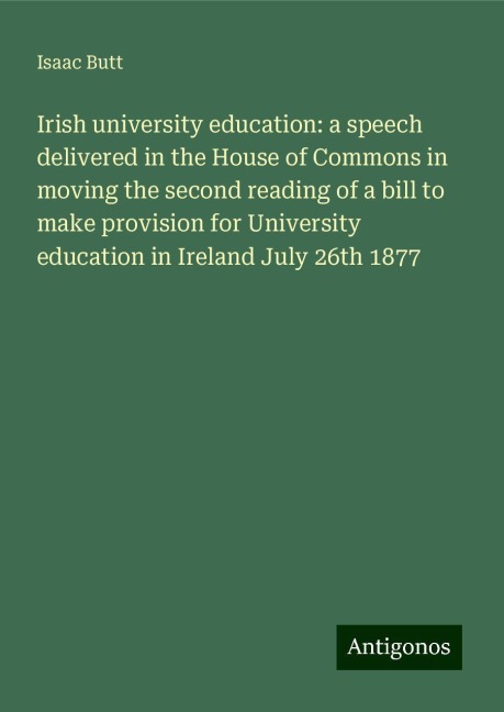 Irish university education: a speech delivered in the House of Commons in moving the second reading of a bill to make provision for University education in Ireland July 26th 1877