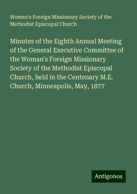 Minutes of the Eighth Annual Meeting of the General Executive Committee of the Womans Foreign Missionary Society of the Methodist Episcopal Church, held in the Centenary M.E. Church, Minneapolis, May, 1877