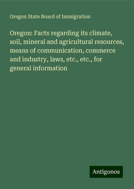 Oregon: Facts regarding its climate, soil, mineral and agricultural resources, means of communication, commerce and industry, laws, etc., etc., for general information