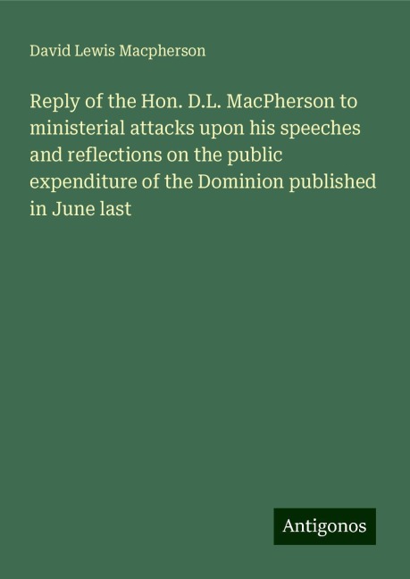 Reply of the Hon. D.L. MacPherson to ministerial attacks upon his speeches and reflections on the public expenditure of the Dominion published in June last