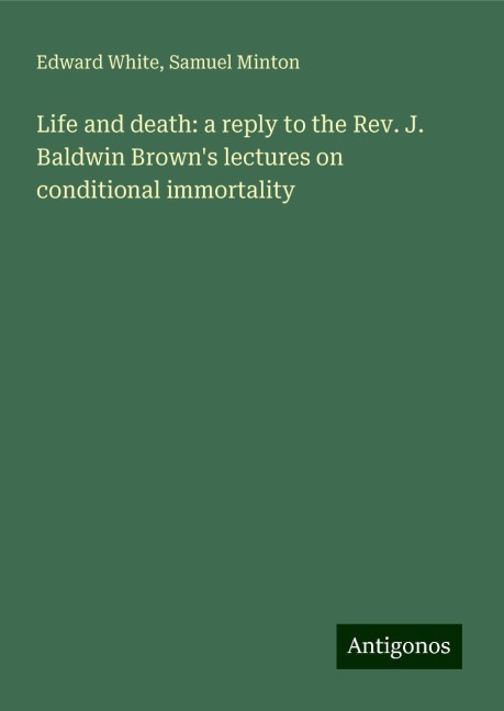Life and death: a reply to the Rev. J. Baldwin Browns lectures on conditional immortality