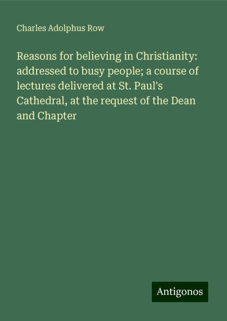 Reasons for believing in Christianity: addressed to busy people; a course of lectures delivered at St. Pauls Cathedral, at the request of the Dean and Chapter