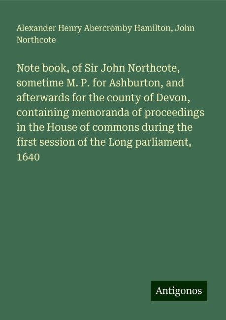 Note book, of Sir John Northcote, sometime M. P. for Ashburton, and afterwards for the county of Devon, containing memoranda of proceedings in the House of commons during the first session of the Long parliament, 1640