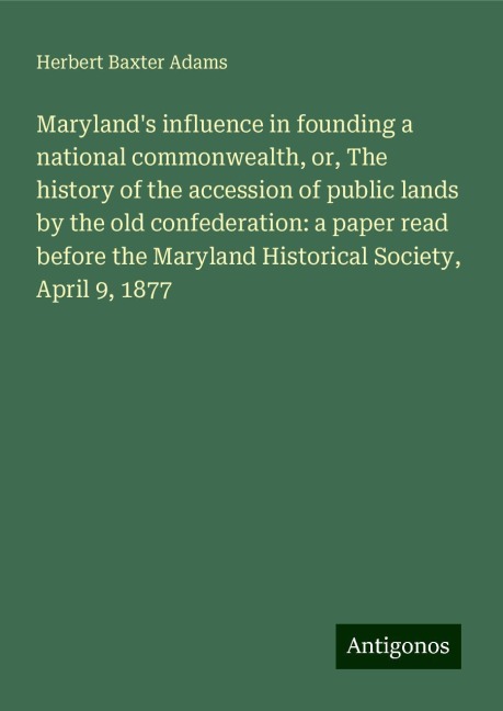 Marylands influence in founding a national commonwealth, or, The history of the accession of public lands by the old confederation: a paper read before the Maryland Historical Society, April 9, 1877