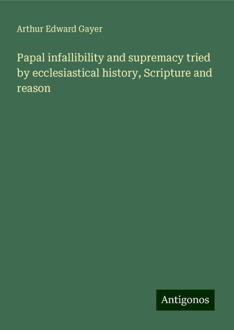 Papal infallibility and supremacy tried by ecclesiastical history, Scripture and reason