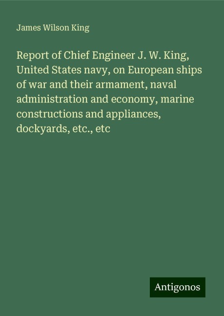 Report of Chief Engineer J. W. King, United States navy, on European ships of war and their armament, naval administration and economy, marine constructions and appliances, dockyards, etc., etc