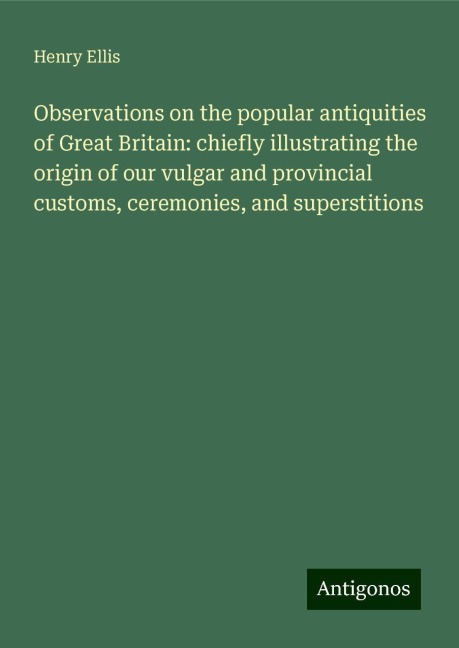 Observations on the popular antiquities of Great Britain: chiefly illustrating the origin of our vulgar and provincial customs, ceremonies, and superstitions