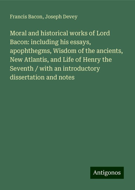 Moral and historical works of Lord Bacon: including his essays, apophthegms, Wisdom of the ancients, New Atlantis, and Life of Henry the Seventh / with an introductory dissertation and notes