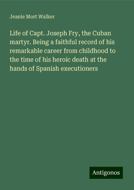 Life of Capt. Joseph Fry, the Cuban martyr. Being a faithful record of his remarkable career from childhood to the time of his heroic death at the hands of Spanish executioners