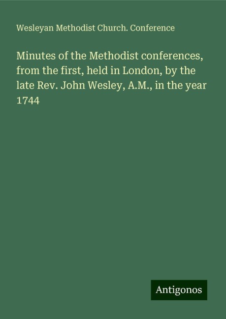Minutes of the Methodist conferences, from the first, held in London, by the late Rev. John Wesley, A.M., in the year 1744