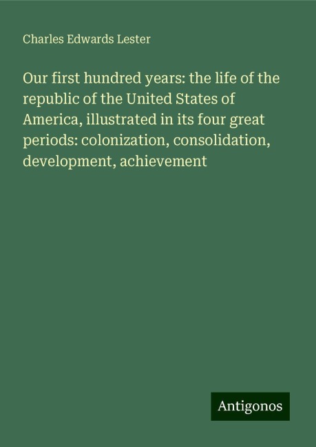 Our first hundred years: the life of the republic of the United States of America, illustrated in its four great periods: colonization, consolidation, development, achievement