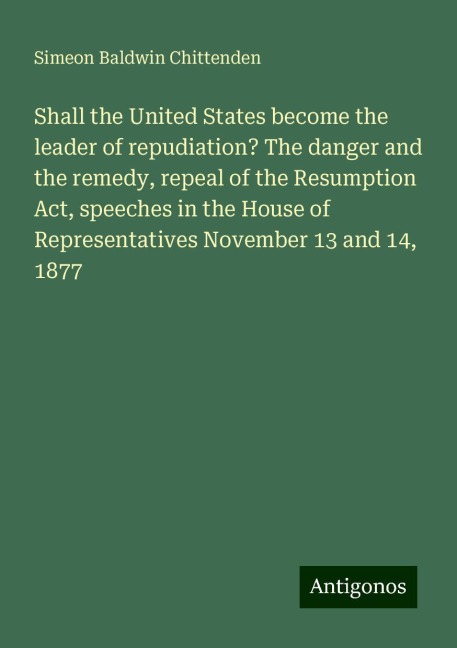 Shall the United States become the leader of repudiation? The danger and the remedy, repeal of the Resumption Act, speeches in the House of Representatives November 13 and 14, 1877