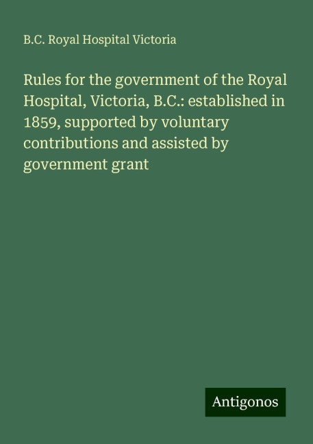 Rules for the government of the Royal Hospital, Victoria, B.C.: established in 1859, supported by voluntary contributions and assisted by government grant
