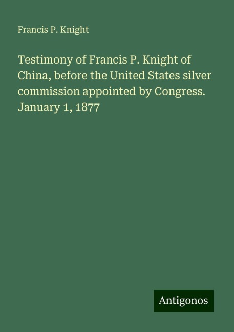 Testimony of Francis P. Knight of China, before the United States silver commission appointed by Congress. January 1, 1877