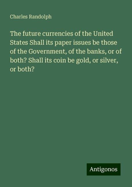 The future currencies of the United States Shall its paper issues be those of the Government, of the banks, or of both? Shall its coin be gold, or silver, or both?