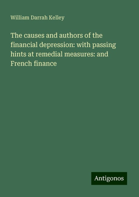 The causes and authors of the financial depression: with passing hints at remedial measures: and French finance