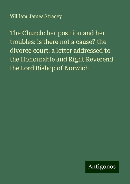 The Church: her position and her troubles: is there not a cause? the divorce court: a letter addressed to the Honourable and Right Reverend the Lord Bishop of Norwich