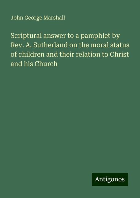 Scriptural answer to a pamphlet by Rev. A. Sutherland on the moral status of children and their relation to Christ and his Church