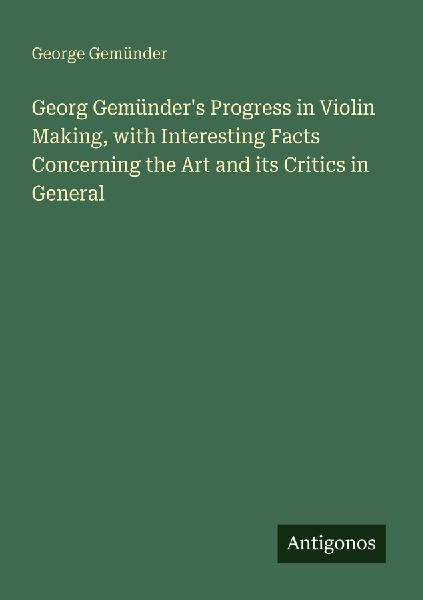 Georg Gemünders Progress in Violin Making, with Interesting Facts Concerning the Art and its Critics in General