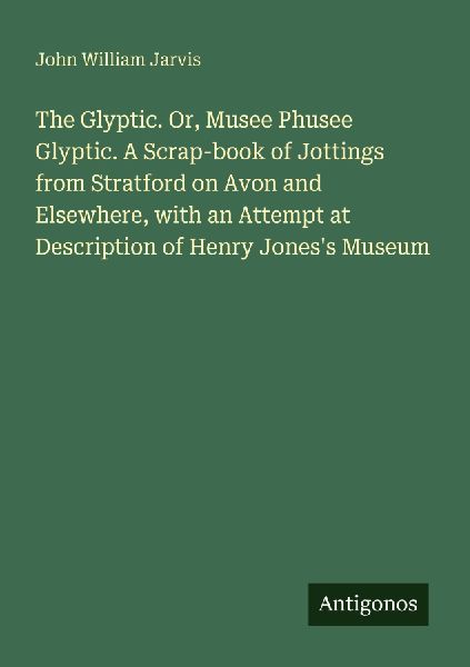 The Glyptic. Or, Musee Phusee Glyptic. A Scrap-book of Jottings from Stratford on Avon and Elsewhere, with an Attempt at Description of Henry Joness Museum