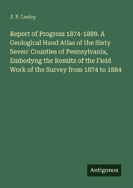 Report of Progress 1874-1889. A Geological Hand Atlas of the Sixty Seven Counties of Pennsylvania, Embodyng the Results of the Field Work of the Survey from 1874 to 1884
