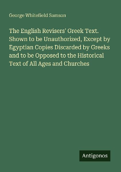 The English Revisers Greek Text. Shown to be Unauthorized, Except by Egyptian Copies Discarded by Greeks and to be Opposed to the Historical Text of All Ages and Churches