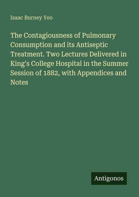 The Contagiousness of Pulmonary Consumption and its Antiseptic Treatment. Two Lectures Delivered in Kings College Hospital in the Summer Session of 1882, with Appendices and Notes