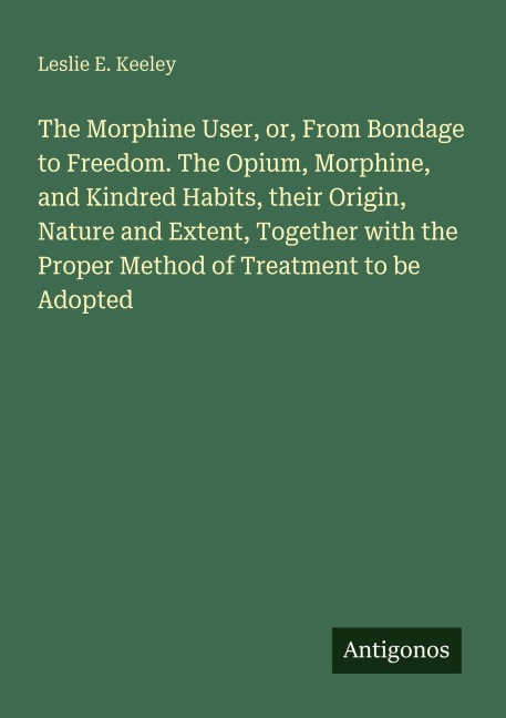 The Morphine User, or, From Bondage to Freedom. The Opium, Morphine, and Kindred Habits, their Origin, Nature and Extent, Together with the Proper Method of Treatment to be Adopted
