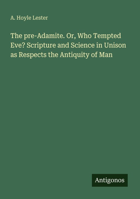 The pre-Adamite. Or, Who Tempted Eve? Scripture and Science in Unison as Respects the Antiquity of Man