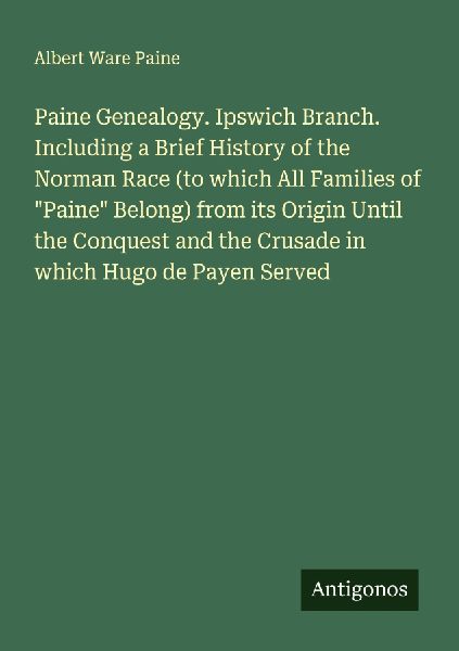 Paine Genealogy. Ipswich Branch. Including a Brief History of the Norman Race (to which All Families of Paine Belong) from its Origin Until the Conquest and the Crusade in which Hugo de Payen Served