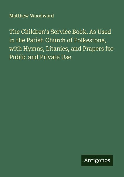 The Childrens Service Book. As Used in the Parish Church of Folkestone, with Hymns, Litanies, and Prapers for Public and Private Use