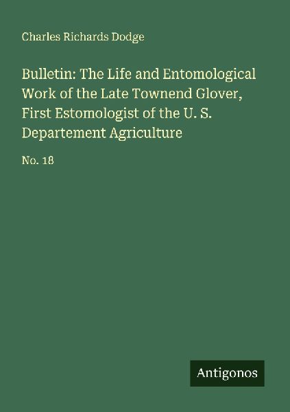 Bulletin: The Life and Entomological Work of the Late Townend Glover, First Estomologist of the U. S. Departement Agriculture: No. 18