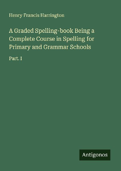 A Graded Spelling-book Being a Complete Course in Spelling for Primary and Grammar Schools: Part. I