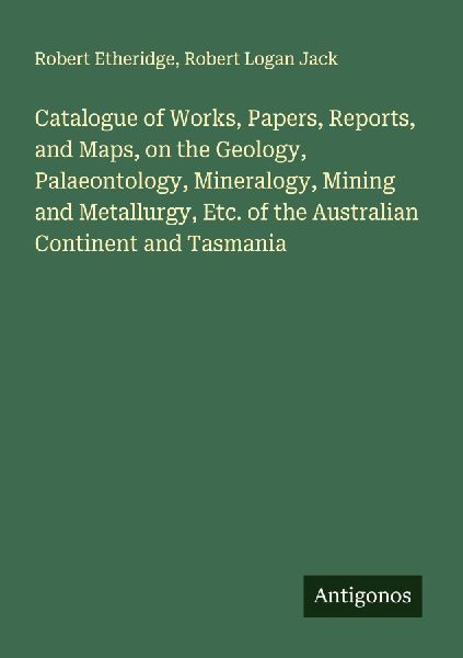 Catalogue of Works, Papers, Reports, and Maps, on the Geology, Palaeontology, Mineralogy, Mining and Metallurgy, Etc. of the Australian Continent and Tasmania