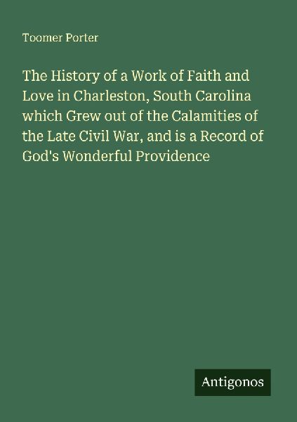 The History of a Work of Faith and Love in Charleston, South Carolina which Grew out of the Calamities of the Late Civil War, and is a Record of Gods Wonderful Providence