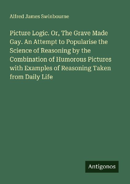 Picture Logic. Or, The Grave Made Gay. An Attempt to Popularise the Science of Reasoning by the Combination of Humorous Pictures with Examples of Reasoning Taken from Daily Life