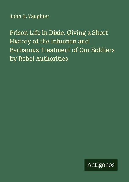 Prison Life in Dixie. Giving a Short History of the Inhuman and Barbarous Treatment of Our Soldiers by Rebel Authorities