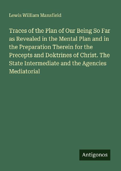 Traces of the Plan of Our Being So Far as Revealed in the Mental Plan and in the Preparation Therein for the Precepts and Doktrines of Christ. The State Intermediate and the Agencies Mediatorial