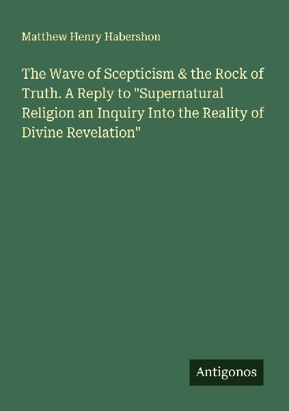 The Wave of Scepticism & the Rock of Truth. A Reply to Supernatural Religion an Inquiry Into the Reality of Divine Revelation