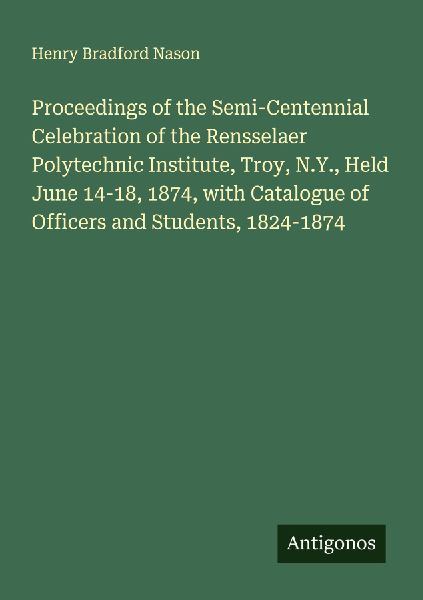 Proceedings of the Semi-Centennial Celebration of the Rensselaer Polytechnic Institute, Troy, N.Y., Held June 14-18, 1874, with Catalogue of Officers and Students, 1824-1874