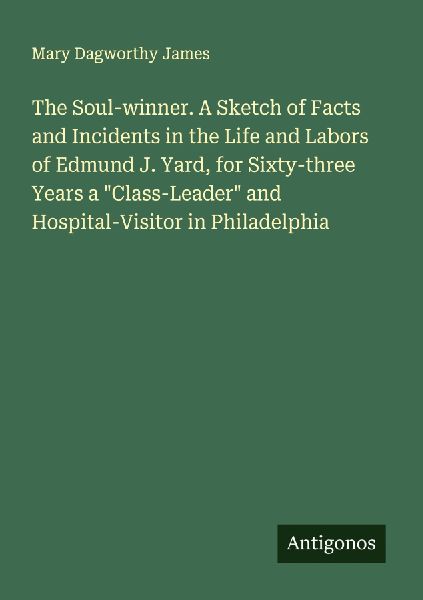 The Soul-winner. A Sketch of Facts and Incidents in the Life and Labors of Edmund J. Yard, for Sixty-three Years a Class-Leader and Hospital-Visitor in Philadelphia