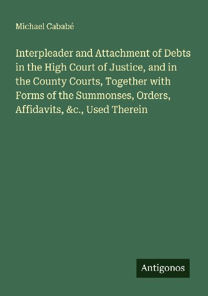 Interpleader and Attachment of Debts in the High Court of Justice, and in the County Courts, Together with Forms of the Summonses, Orders, Affidavits, &c., Used Therein